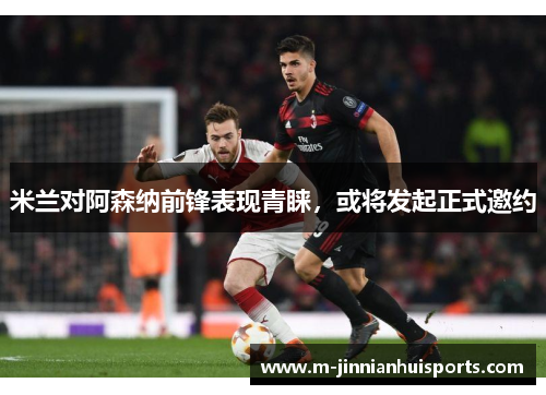 米兰对阿森纳前锋表现青睐，或将发起正式邀约